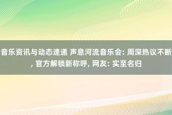 音乐资讯与动态速递 声息河流音乐会: 周深热议不断, 官方解锁新称呼, 网友: 实至名归