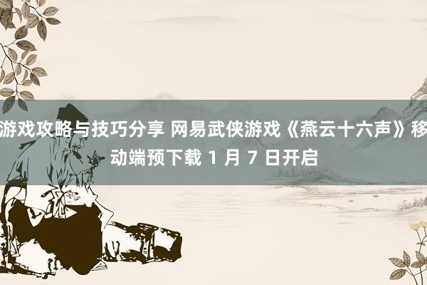 游戏攻略与技巧分享 网易武侠游戏《燕云十六声》移动端预下载 1 月 7 日开启