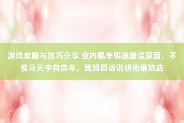 游戏攻略与技巧分享 业内曝李明德崩溃原因，不悦马天宇有房车，剧组回话说明他砸旅店