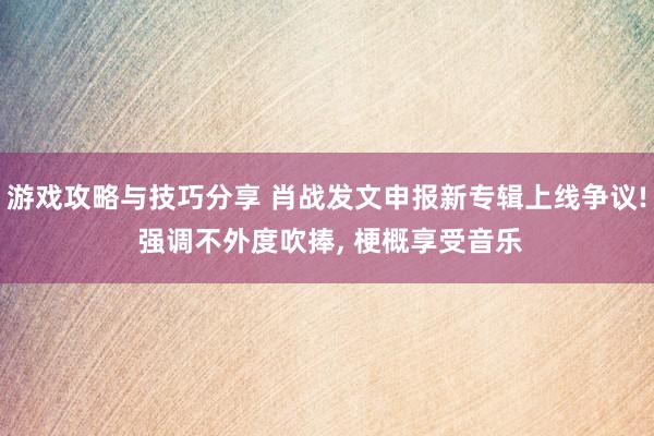 游戏攻略与技巧分享 肖战发文申报新专辑上线争议! 强调不外度吹捧, 梗概享受音乐