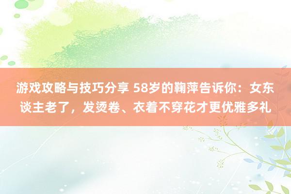 游戏攻略与技巧分享 58岁的鞠萍告诉你：女东谈主老了，发烫卷、衣着不穿花才更优雅多礼