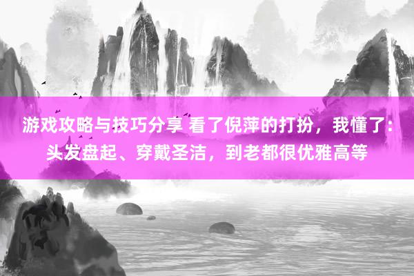 游戏攻略与技巧分享 看了倪萍的打扮，我懂了：头发盘起、穿戴圣洁，到老都很优雅高等