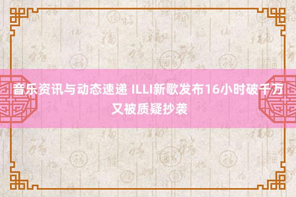 音乐资讯与动态速递 ILLI新歌发布16小时破千万 又被质疑抄袭