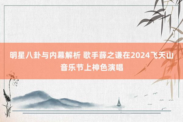 明星八卦与内幕解析 歌手薛之谦在2024飞天山音乐节上神色演唱