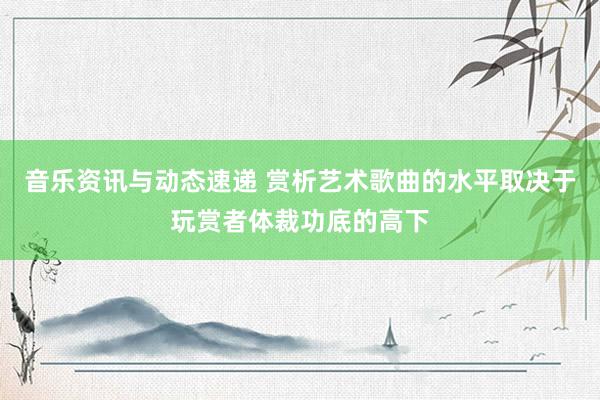 音乐资讯与动态速递 赏析艺术歌曲的水平取决于玩赏者体裁功底的高下