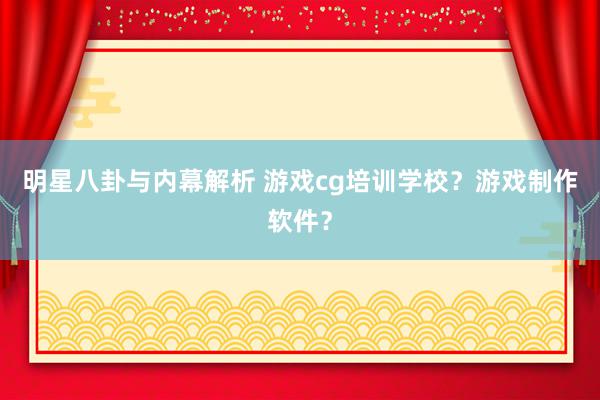 明星八卦与内幕解析 游戏cg培训学校？游戏制作软件？