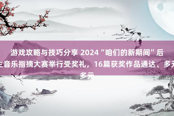 游戏攻略与技巧分享 2024“咱们的新期间”后生音乐指摘大赛举行受奖礼，16篇获奖作品通达、多元