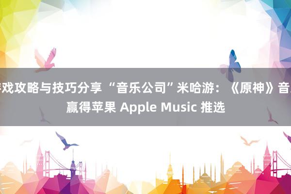 游戏攻略与技巧分享 “音乐公司”米哈游：《原神》音乐赢得苹果 Apple Music 推选