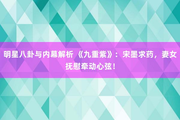 明星八卦与内幕解析 《九重紫》：宋墨求药，妻女抚慰牵动心弦！