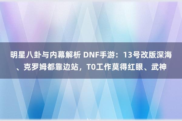 明星八卦与内幕解析 DNF手游：13号改版深海、克罗姆都靠边站，T0工作莫得红眼、武神