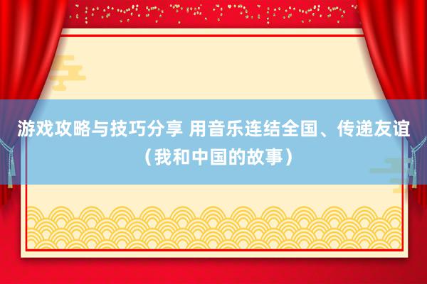 游戏攻略与技巧分享 用音乐连结全国、传递友谊（我和中国的故事）