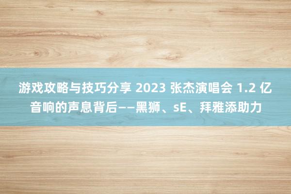 游戏攻略与技巧分享 2023 张杰演唱会 1.2 亿音响的声息背后——黑狮、sE、拜雅添助力