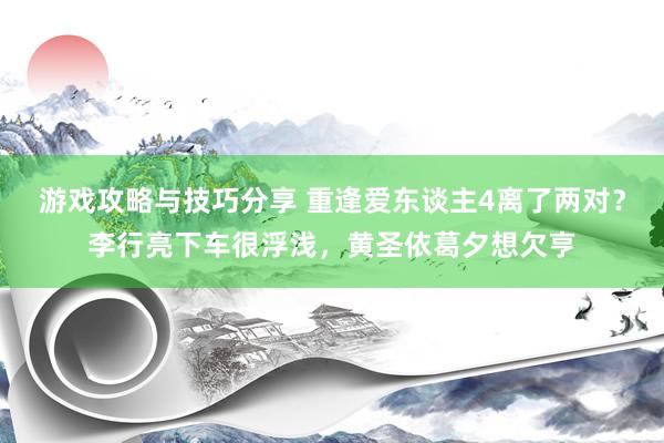 游戏攻略与技巧分享 重逢爱东谈主4离了两对？李行亮下车很浮浅，黄圣依葛夕想欠亨