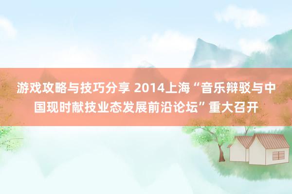 游戏攻略与技巧分享 2014上海“音乐辩驳与中国现时献技业态发展前沿论坛”重大召开