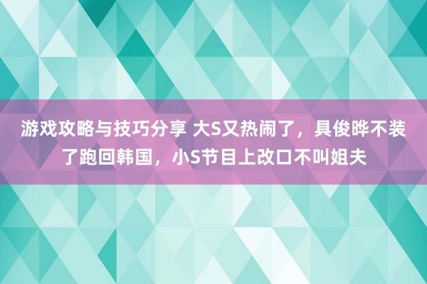 游戏攻略与技巧分享 大S又热闹了，具俊晔不装了跑回韩国，小S节目上改口不叫姐夫