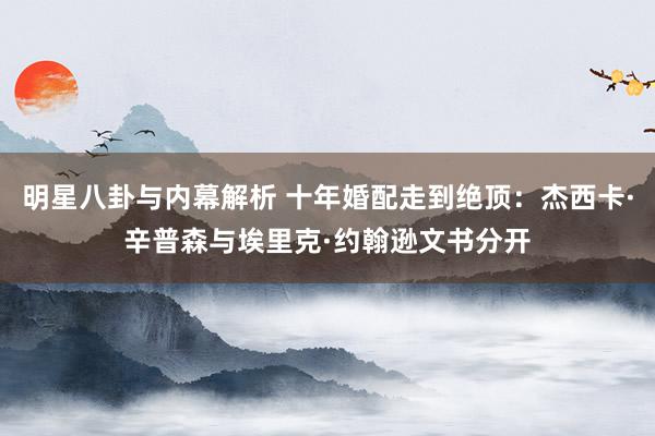 明星八卦与内幕解析 十年婚配走到绝顶：杰西卡·辛普森与埃里克·约翰逊文书分开