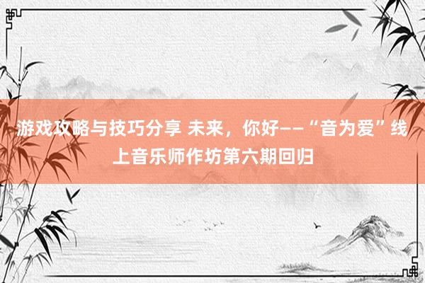 游戏攻略与技巧分享 未来，你好——“音为爱”线上音乐师作坊第六期回归