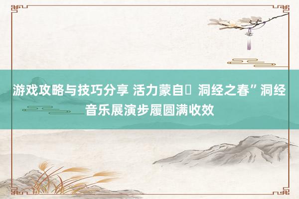 游戏攻略与技巧分享 活力蒙自・洞经之春”洞经音乐展演步履圆满收效