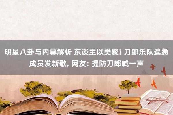 明星八卦与内幕解析 东谈主以类聚! 刀郎乐队遑急成员发新歌, 网友: 提防刀郎喊一声