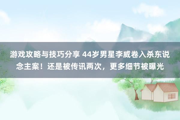 游戏攻略与技巧分享 44岁男星李威卷入杀东说念主案！还是被传讯两次，更多细节被曝光