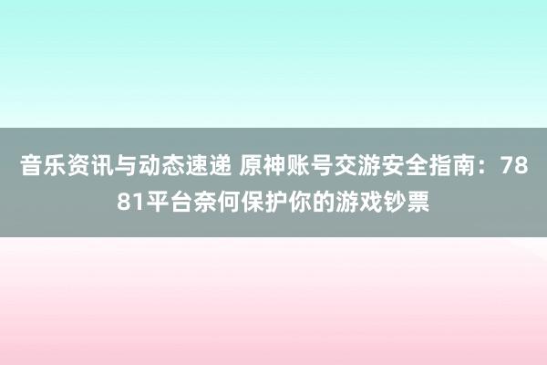 音乐资讯与动态速递 原神账号交游安全指南：7881平台奈何保护你的游戏钞票