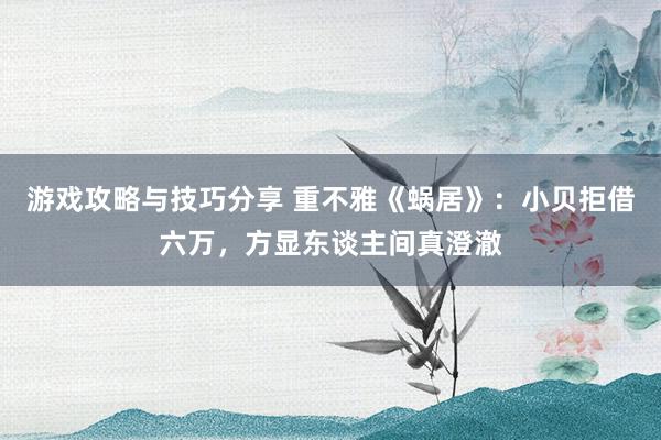 游戏攻略与技巧分享 重不雅《蜗居》：小贝拒借六万，方显东谈主间真澄澈