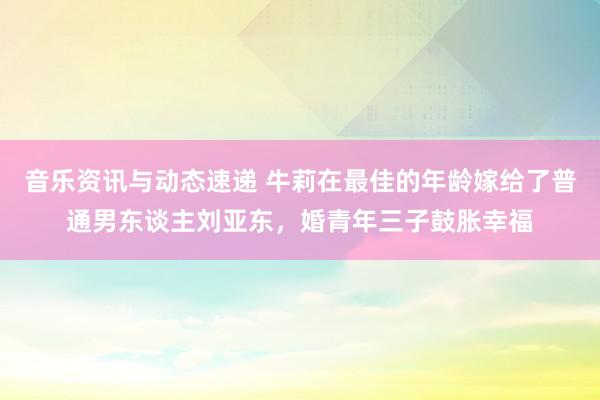 音乐资讯与动态速递 牛莉在最佳的年龄嫁给了普通男东谈主刘亚东，婚青年三子鼓胀幸福