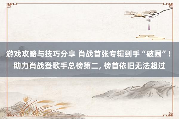 游戏攻略与技巧分享 肖战首张专辑到手“破圈”! 助力肖战登歌手总榜第二, 榜首依旧无法超过