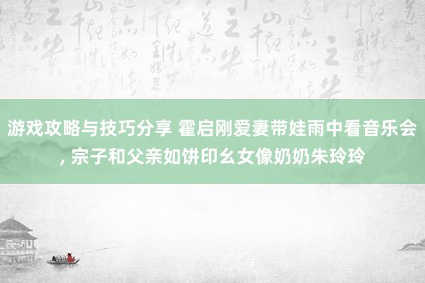 游戏攻略与技巧分享 霍启刚爱妻带娃雨中看音乐会, 宗子和父亲如饼印幺女像奶奶朱玲玲