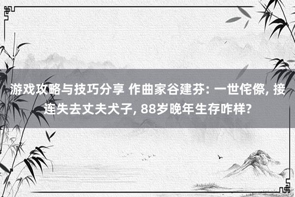 游戏攻略与技巧分享 作曲家谷建芬: 一世侘傺, 接连失去丈夫犬子, 88岁晚年生存咋样?