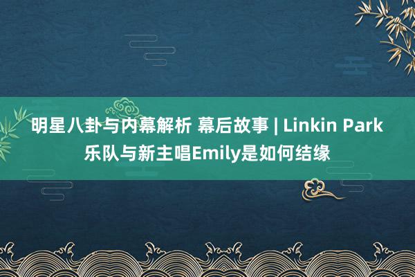 明星八卦与内幕解析 幕后故事 | Linkin Park乐队与新主唱Emily是如何结缘