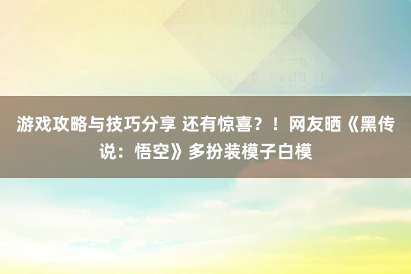 游戏攻略与技巧分享 还有惊喜？！网友晒《黑传说：悟空》多扮装模子白模