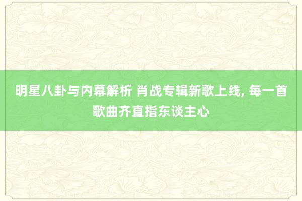 明星八卦与内幕解析 肖战专辑新歌上线, 每一首歌曲齐直指东谈主心