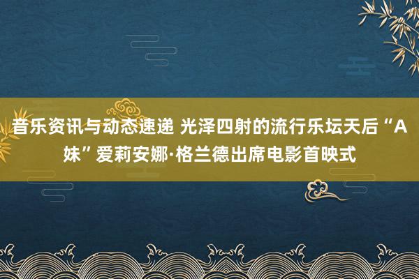 音乐资讯与动态速递 光泽四射的流行乐坛天后“A妹”爱莉安娜·格兰德出席电影首映式