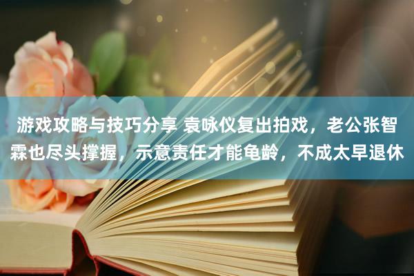 游戏攻略与技巧分享 袁咏仪复出拍戏，老公张智霖也尽头撑握，示意责任才能龟龄，不成太早退休