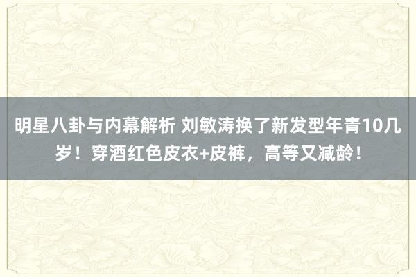 明星八卦与内幕解析 刘敏涛换了新发型年青10几岁！穿酒红色皮衣+皮裤，高等又减龄！