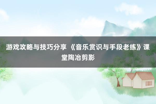 游戏攻略与技巧分享 《音乐赏识与手段老练》课堂陶冶剪影