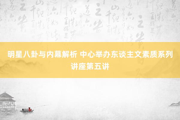 明星八卦与内幕解析 中心举办东谈主文素质系列讲座第五讲