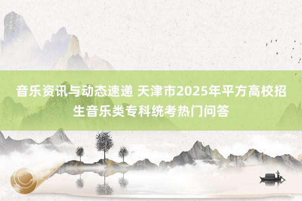 音乐资讯与动态速递 天津市2025年平方高校招生音乐类专科统考热门问答