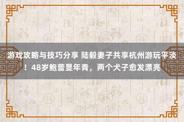 游戏攻略与技巧分享 陆毅妻子共享杭州游玩平淡！48岁鲍蕾显年青，两个犬子愈发漂亮