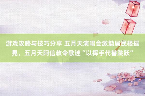 游戏攻略与技巧分享 五月天演唱会激勉居民楼摇晃，五月天阿信敕令歌迷“以挥手代替跳跃”