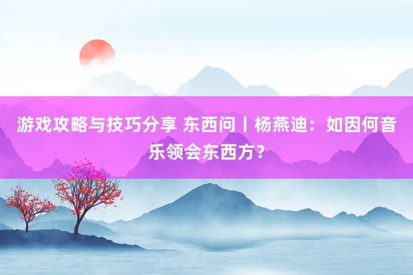 游戏攻略与技巧分享 东西问丨杨燕迪：如因何音乐领会东西方？