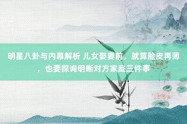 明星八卦与内幕解析 儿女娶妻前，就算脸皮再薄，也要探询明晰对方家庭三件事