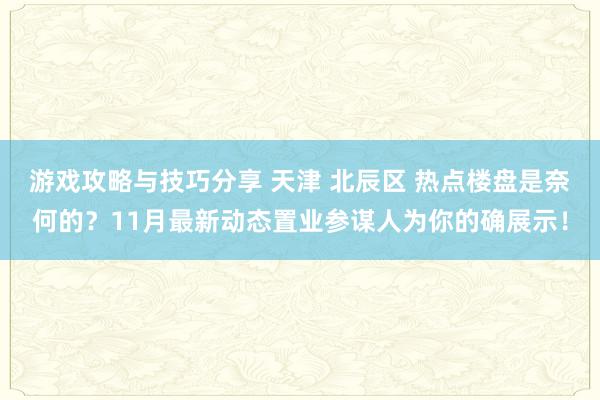 游戏攻略与技巧分享 天津 北辰区 热点楼盘是奈何的？11月最新动态置业参谋人为你的确展示！