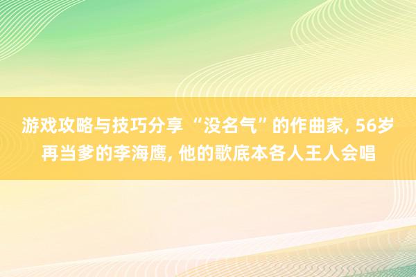 游戏攻略与技巧分享 “没名气”的作曲家, 56岁再当爹的李海鹰, 他的歌底本各人王人会唱