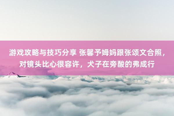 游戏攻略与技巧分享 张馨予姆妈跟张颂文合照，对镜头比心很容许，犬子在旁酸的弗成行