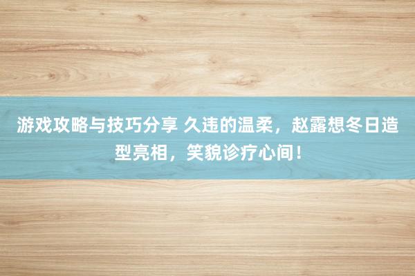 游戏攻略与技巧分享 久违的温柔，赵露想冬日造型亮相，笑貌诊疗心间！