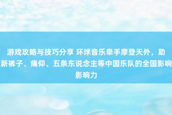 游戏攻略与技巧分享 环球音乐牵手摩登天外，助推新裤子、痛仰、五条东说念主等中国乐队的全国影响力