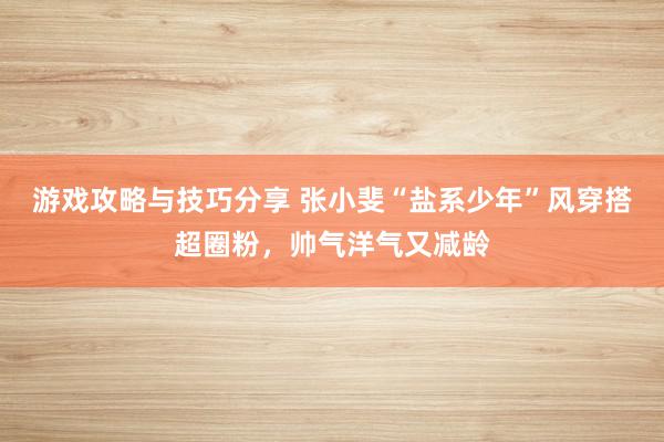 游戏攻略与技巧分享 张小斐“盐系少年”风穿搭超圈粉，帅气洋气又减龄