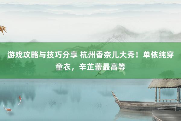 游戏攻略与技巧分享 杭州香奈儿大秀！单依纯穿童衣，辛芷蕾最高等